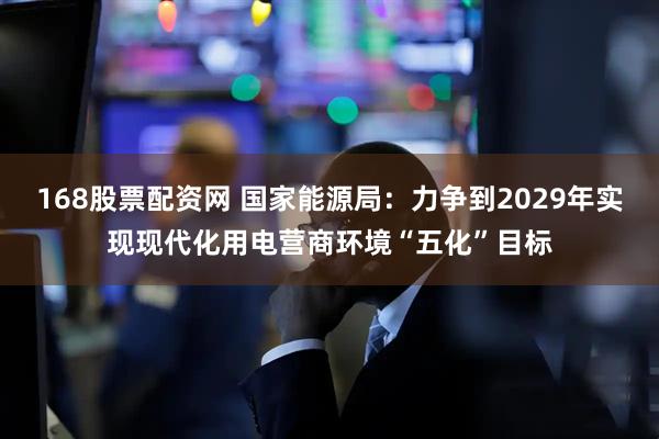 168股票配资网 国家能源局：力争到2029年实现现代化用电营商环境“五化”目标