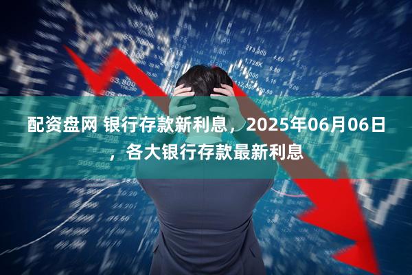 配资盘网 银行存款新利息，2025年06月06日，各大银行存款最新利息