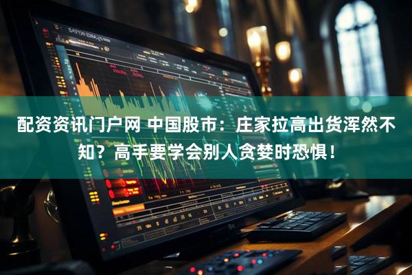 配资资讯门户网 中国股市：庄家拉高出货浑然不知？高手要学会别人贪婪时恐惧！