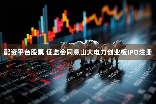 配资平台股票 证监会同意山大电力创业板IPO注册