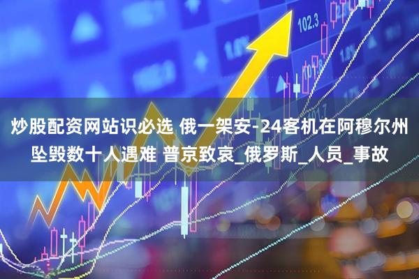炒股配资网站识必选 俄一架安-24客机在阿穆尔州坠毁数十人遇难 普京致哀_俄罗斯_人员_事故