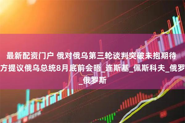 最新配资门户 俄对俄乌第三轮谈判突破未抱期待 乌方提议俄乌总统8月底前会晤_连斯基_佩斯科夫_俄罗斯