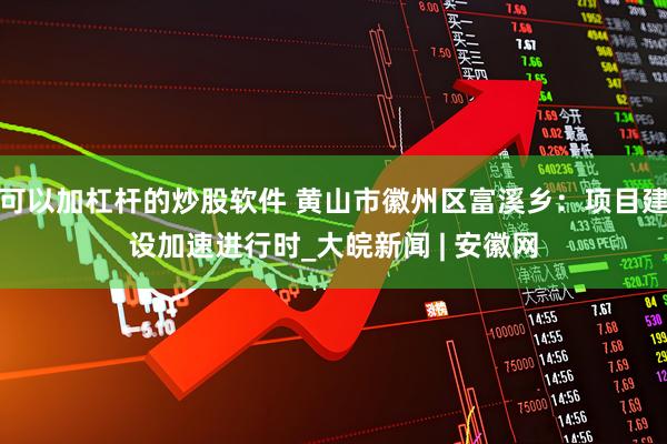 可以加杠杆的炒股软件 黄山市徽州区富溪乡：项目建设加速进行时_大皖新闻 | 安徽网