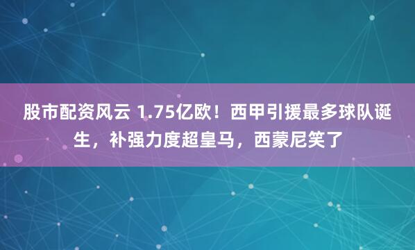 股市配资风云 1.75亿欧！西甲引援最多球队诞生，补强力度超皇马，西蒙尼笑了