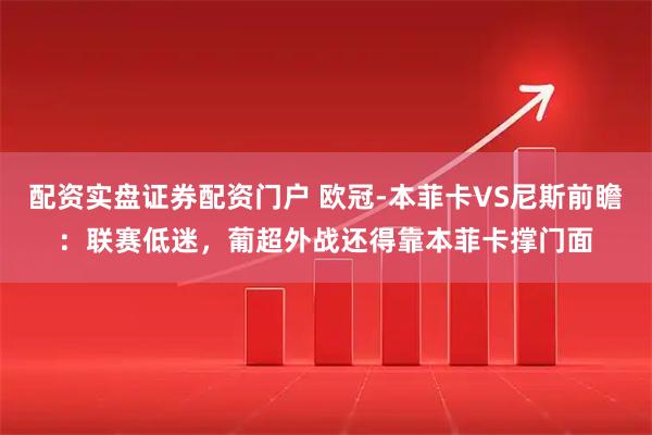 配资实盘证券配资门户 欧冠-本菲卡VS尼斯前瞻：联赛低迷，葡超外战还得靠本菲卡撑门面
