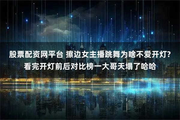 股票配资网平台 擦边女主播跳舞为啥不爱开灯?看完开灯前后对比榜一大哥天塌了哈哈
