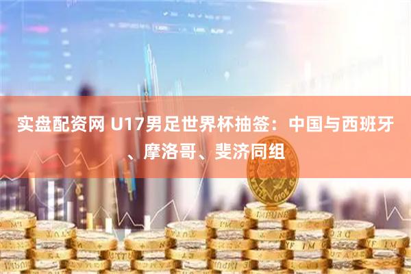 实盘配资网 U17男足世界杯抽签：中国与西班牙、摩洛哥、斐济同组