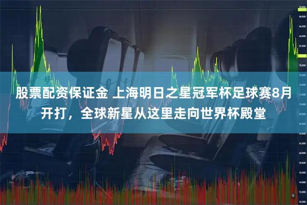 股票配资保证金 上海明日之星冠军杯足球赛8月开打，全球新星从这里走向世界杯殿堂