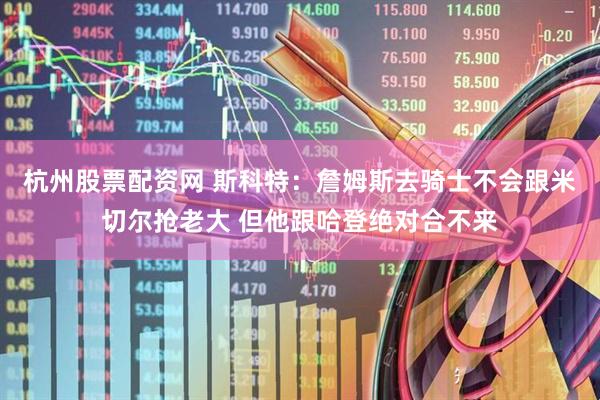 杭州股票配资网 斯科特：詹姆斯去骑士不会跟米切尔抢老大 但他跟哈登绝对合不来