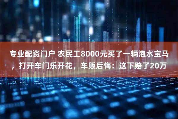 专业配资门户 农民工8000元买了一辆泡水宝马，打开车门乐开花，车贩后悔：这下赔了20万