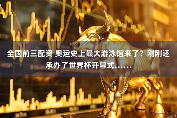 全国前三配资 奥运史上最大游泳馆来了？刚刚还承办了世界杯开幕式……